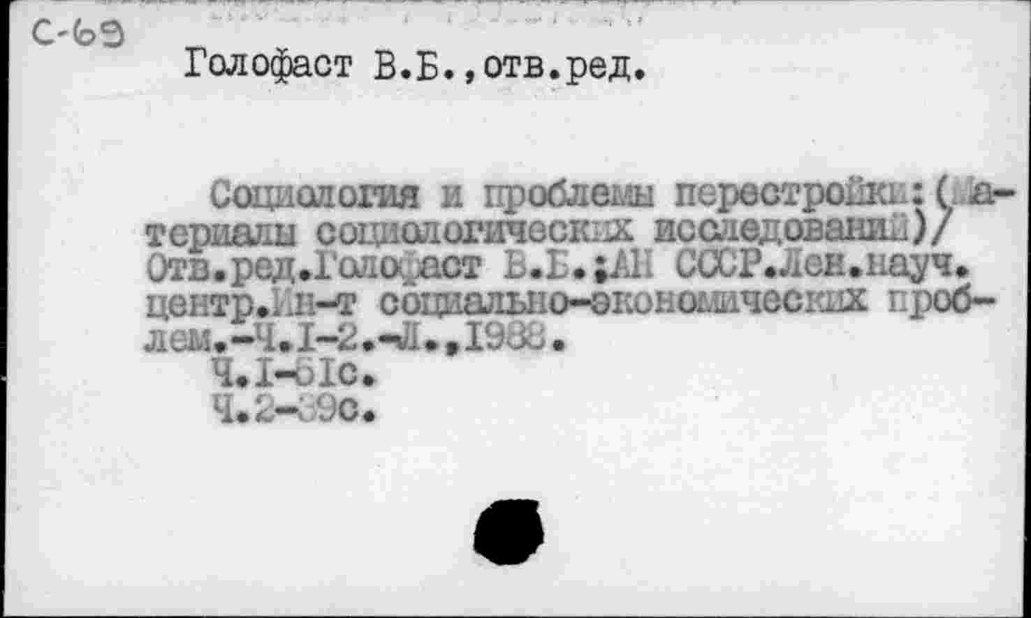 ﻿с-ъэ
Голофаст В.Б. »отв.ред.
Социология и проблемы перестройке:( д-теришш социологических исследовании)/ Отв.ред.Голоаст В.Е*;/Ш СССРЛен.науч, центр.1л-т социальио-эконогжчесшх проб-лем.-Ч.1-2.чЦ> »1980.
4.1-	oIc.
4.2—	i/JC<